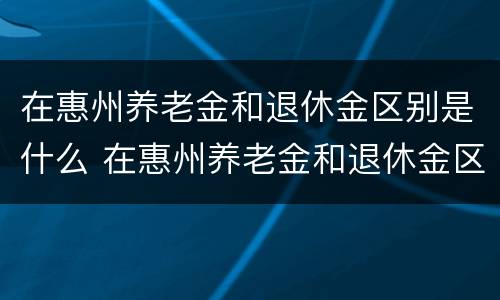 在惠州养老金和退休金区别是什么 在惠州养老金和退休金区别是什么呀