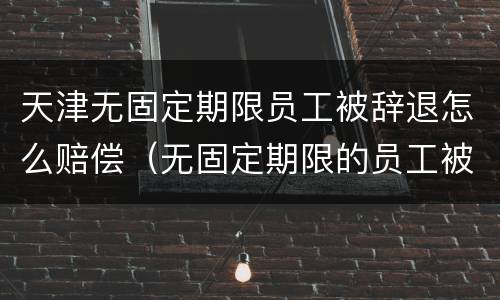 天津无固定期限员工被辞退怎么赔偿（无固定期限的员工被辞退,公司如何赔偿）
