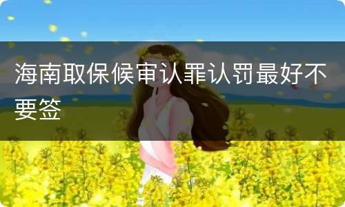 海南取保候审认罪认罚最好不要签