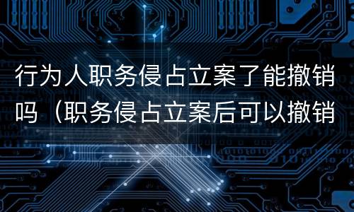 行为人职务侵占立案了能撤销吗（职务侵占立案后可以撤销吗）