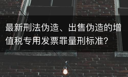 最新刑法伪造、出售伪造的增值税专用发票罪量刑标准？