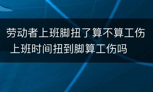 劳动者上班脚扭了算不算工伤 上班时间扭到脚算工伤吗