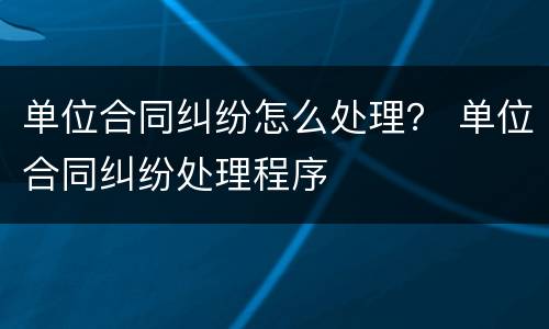 单位合同纠纷怎么处理？ 单位合同纠纷处理程序
