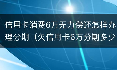 信用卡消费6万无力偿还怎样办理分期（欠信用卡6万分期多少钱）