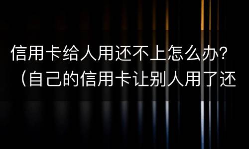 信用卡给人用还不上怎么办？（自己的信用卡让别人用了还不上会怎么样）