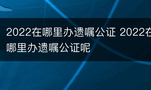 2022在哪里办遗嘱公证 2022在哪里办遗嘱公证呢