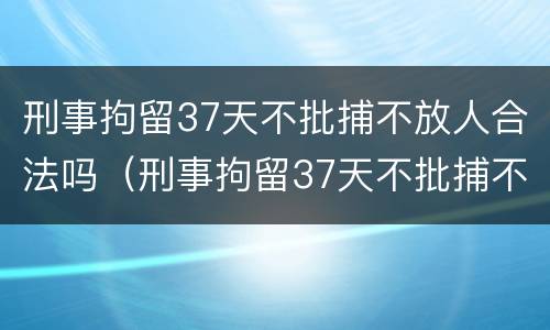 刑事拘留37天不批捕不放人合法吗（刑事拘留37天不批捕不放人合法吗）