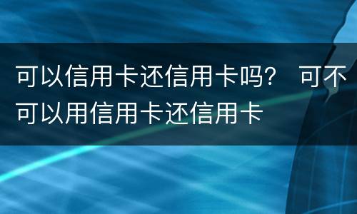 可以信用卡还信用卡吗？ 可不可以用信用卡还信用卡