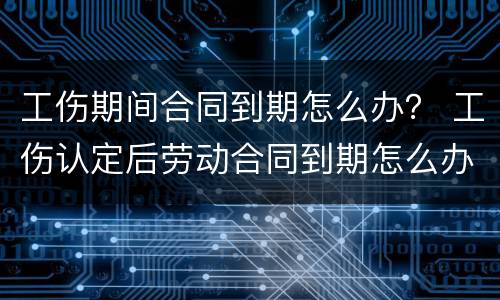 工伤期间合同到期怎么办？ 工伤认定后劳动合同到期怎么办