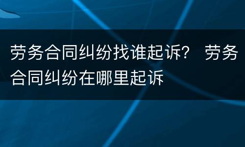 劳务合同纠纷找谁起诉？ 劳务合同纠纷在哪里起诉