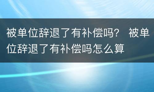 被单位辞退了有补偿吗？ 被单位辞退了有补偿吗怎么算