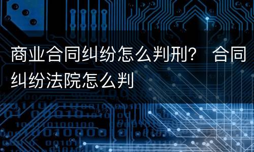 商业合同纠纷怎么判刑？ 合同纠纷法院怎么判