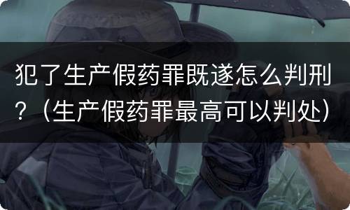 犯了生产假药罪既遂怎么判刑?（生产假药罪最高可以判处）