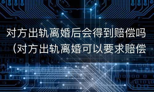 对方出轨离婚后会得到赔偿吗（对方出轨离婚可以要求赔偿吗）