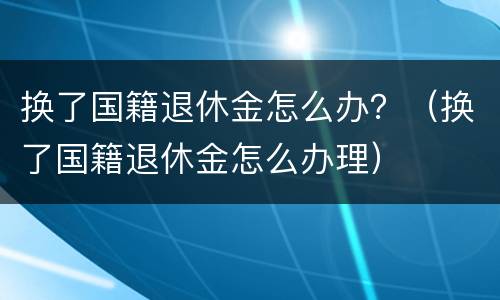 换了国籍退休金怎么办？（换了国籍退休金怎么办理）