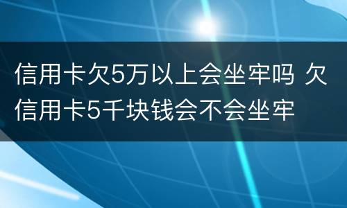 信用卡欠5万以上会坐牢吗 欠信用卡5千块钱会不会坐牢