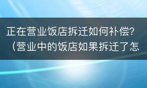正在营业饭店拆迁如何补偿？（营业中的饭店如果拆迁了怎么办?）