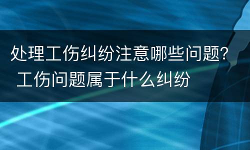 处理工伤纠纷注意哪些问题？ 工伤问题属于什么纠纷