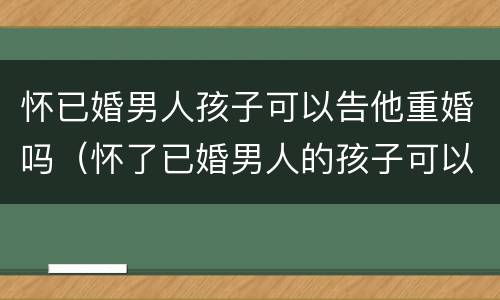 怀已婚男人孩子可以告他重婚吗（怀了已婚男人的孩子可以告他吗）