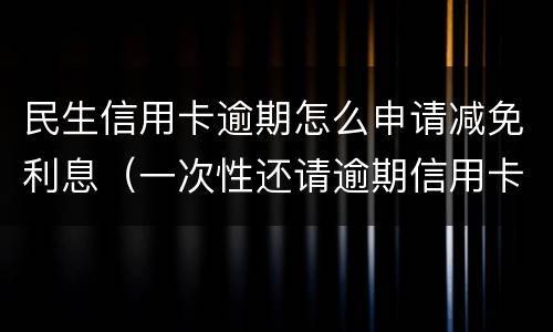 民生信用卡逾期怎么申请减免利息（一次性还请逾期信用卡可以减免些利息吗）