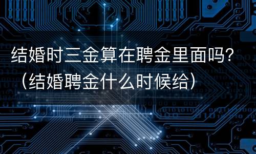 结婚时三金算在聘金里面吗？（结婚聘金什么时候给）