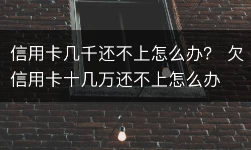 信用卡几千还不上怎么办？ 欠信用卡十几万还不上怎么办