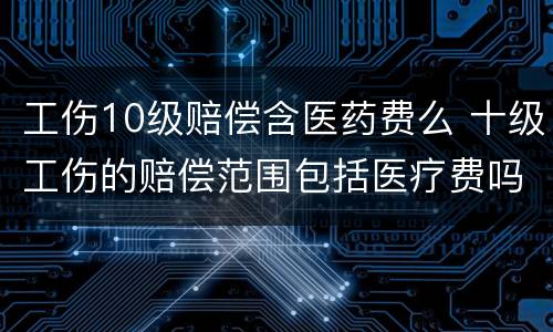 工伤10级赔偿含医药费么 十级工伤的赔偿范围包括医疗费吗