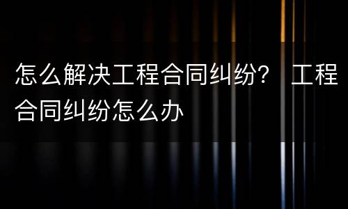 怎么解决工程合同纠纷？ 工程合同纠纷怎么办