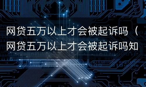 网贷五万以上才会被起诉吗（网贷五万以上才会被起诉吗知乎）