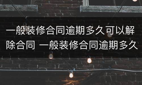 一般装修合同逾期多久可以解除合同 一般装修合同逾期多久可以解除合同纠纷