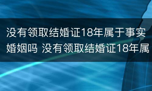 没有领取结婚证18年属于事实婚姻吗 没有领取结婚证18年属于事实婚姻吗对吗