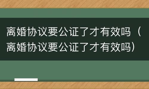 离婚协议要公证了才有效吗（离婚协议要公证了才有效吗）