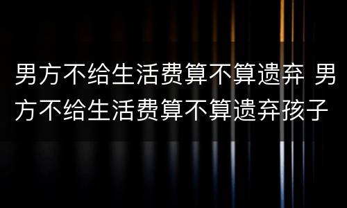 男方不给生活费算不算遗弃 男方不给生活费算不算遗弃孩子