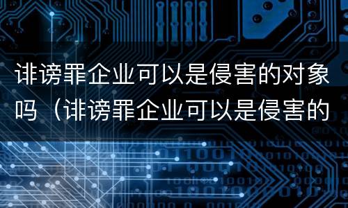 诽谤罪企业可以是侵害的对象吗（诽谤罪企业可以是侵害的对象吗）
