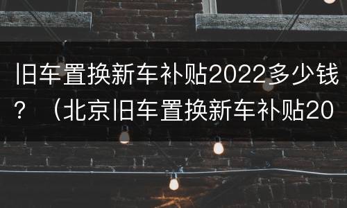 旧车置换新车补贴2022多少钱？（北京旧车置换新车补贴2022多少钱）