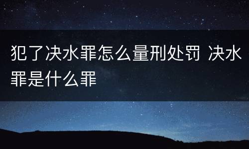 犯了决水罪怎么量刑处罚 决水罪是什么罪