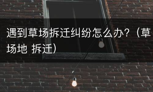 遇到草场拆迁纠纷怎么办?（草场地 拆迁）