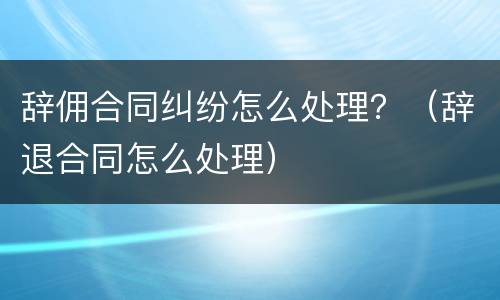 辞佣合同纠纷怎么处理？（辞退合同怎么处理）