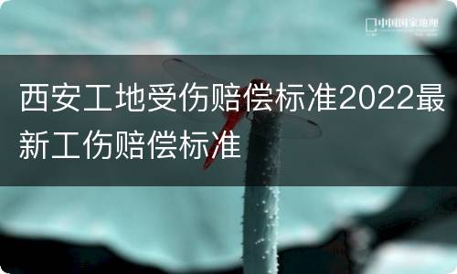 西安工地受伤赔偿标准2022最新工伤赔偿标准