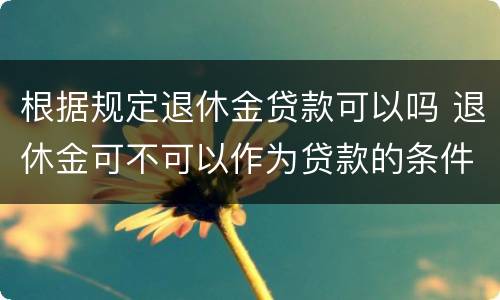 根据规定退休金贷款可以吗 退休金可不可以作为贷款的条件