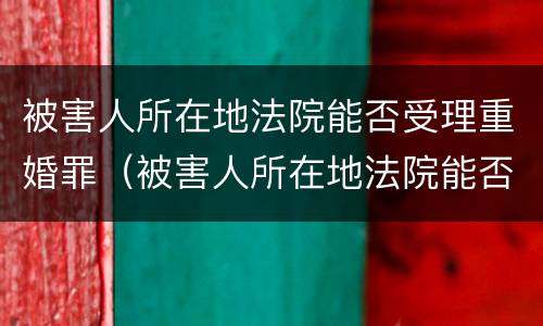 被害人所在地法院能否受理重婚罪（被害人所在地法院能否受理重婚罪案件）