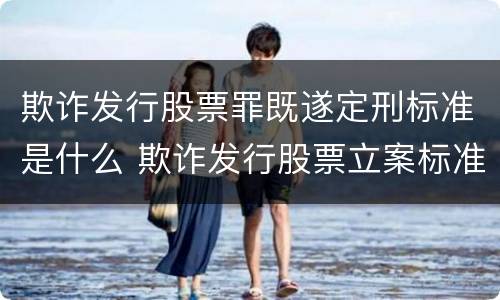 欺诈发行股票罪既遂定刑标准是什么 欺诈发行股票立案标准