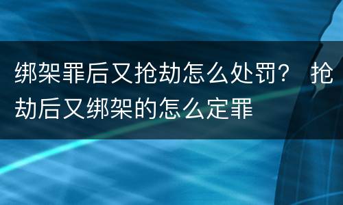 绑架罪后又抢劫怎么处罚？ 抢劫后又绑架的怎么定罪