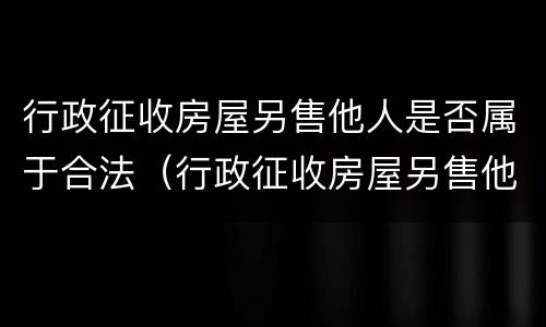 行政征收房屋另售他人是否属于合法（行政征收房屋另售他人是否属于合法的）