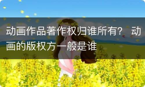 动画作品著作权归谁所有？ 动画的版权方一般是谁