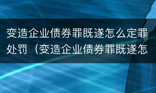 变造企业债券罪既遂怎么定罪处罚（变造企业债券罪既遂怎么定罪处罚）