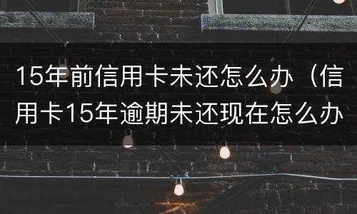 15年前信用卡未还怎么办（信用卡15年逾期未还现在怎么办）