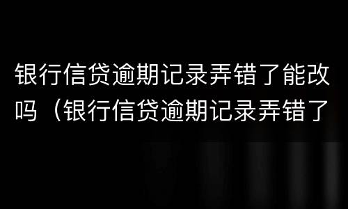 银行信贷逾期记录弄错了能改吗（银行信贷逾期记录弄错了能改吗）