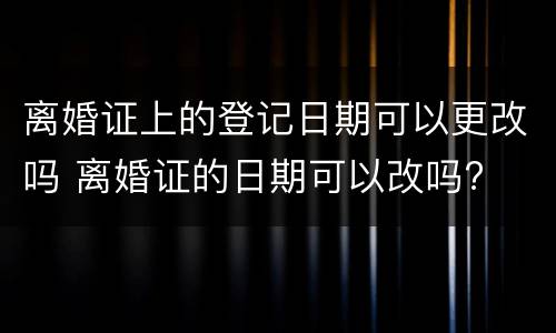 离婚证上的登记日期可以更改吗 离婚证的日期可以改吗?