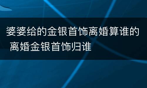 婆婆给的金银首饰离婚算谁的 离婚金银首饰归谁